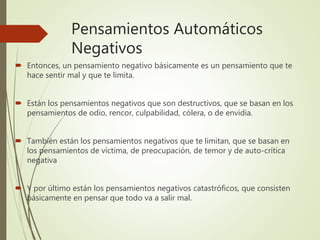 Pensamientos Automáticos
Negativos
 Entonces, un pensamiento negativo básicamente es un pensamiento que te
hace sentir mal y que te limita.
 Están los pensamientos negativos que son destructivos, que se basan en los
pensamientos de odio, rencor, culpabilidad, cólera, o de envidia.
 También están los pensamientos negativos que te limitan, que se basan en
los pensamientos de víctima, de preocupación, de temor y de auto-crítica
negativa
 Y por último están los pensamientos negativos catastróficos, que consisten
básicamente en pensar que todo va a salir mal.
 