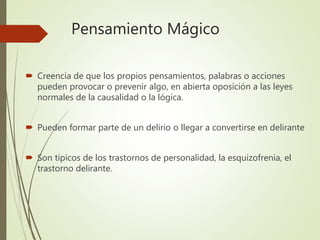 Pensamiento Mágico
 Creencia de que los propios pensamientos, palabras o acciones
pueden provocar o prevenir algo, en abierta oposición a las leyes
normales de la causalidad o la lógica.
 Pueden formar parte de un delirio o llegar a convertirse en delirante
 Son típicos de los trastornos de personalidad, la esquizofrenia, el
trastorno delirante.
 
