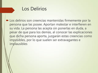 Los Delirios
 Los delirios son creencias mantenidas firmemente por la
persona que las posee. Aportan malestar e interfieren en
su vida. La persona las acepta sin ponerlas en duda, a
pesar de que para los demás, al conocer las explicaciones
que dicha persona aporta, juzgarán estas creencias como
imposibles, por lo que suelen ser extravagantes e
implausibles
 