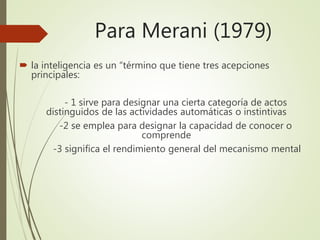 Para Merani (1979)
 la inteligencia es un “término que tiene tres acepciones
principales:
- 1 sirve para designar una cierta categoría de actos
distinguidos de las actividades automáticas o instintivas
-2 se emplea para designar la capacidad de conocer o
comprende
-3 significa el rendimiento general del mecanismo mental
 