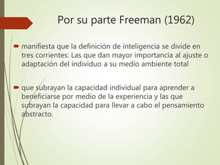 Por su parte Freeman (1962)
 manifiesta que la definición de inteligencia se divide en
tres corrientes: Las que dan mayor importancia al ajuste o
adaptación del individuo a su medio ambiente total
 que subrayan la capacidad individual para aprender a
beneficiarse por medio de la experiencia y las que
subrayan la capacidad para llevar a cabo el pensamiento
abstracto.
 