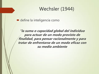 Wechsler (1944)
 define la inteligencia como
“la suma o capacidad global del individuo
para actuar de un modo provisto de
finalidad, para pensar racionalmente y para
tratar de enfrentarse de un modo eficaz con
su medio ambiente
 