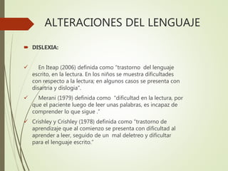 ALTERACIONES DEL LENGUAJE
 DISLEXIA:
 En Iteap (2006) definida como “trastorno del lenguaje
escrito, en la lectura. En los niños se muestra dificultades
con respecto a la lectura; en algunos casos se presenta con
disartria y dislogia”.
 Merani (1979) definida como “dificultad en la lectura, por
que el paciente luego de leer unas palabras, es incapaz de
comprender lo que sigue .”
 Crishley y Crishley (1978) definida como “trastorno de
aprendizaje que al comienzo se presenta con dificultad al
aprender a leer, seguido de un mal deletreo y dificultar
para el lenguaje escrito.”
 