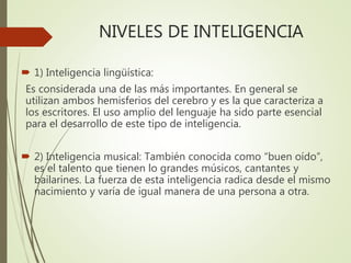NIVELES DE INTELIGENCIA
 1) Inteligencia lingüística:
Es considerada una de las más importantes. En general se
utilizan ambos hemisferios del cerebro y es la que caracteriza a
los escritores. El uso amplio del lenguaje ha sido parte esencial
para el desarrollo de este tipo de inteligencia.
 2) Inteligencia musical: También conocida como “buen oído”,
es el talento que tienen lo grandes músicos, cantantes y
bailarines. La fuerza de esta inteligencia radica desde el mismo
nacimiento y varía de igual manera de una persona a otra.
 