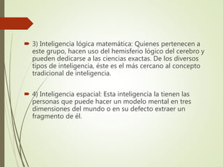  3) Inteligencia lógica matemática: Quienes pertenecen a
este grupo, hacen uso del hemisferio lógico del cerebro y
pueden dedicarse a las ciencias exactas. De los diversos
tipos de inteligencia, éste es el más cercano al concepto
tradicional de inteligencia.
 4) Inteligencia espacial: Esta inteligencia la tienen las
personas que puede hacer un modelo mental en tres
dimensiones del mundo o en su defecto extraer un
fragmento de él.
 