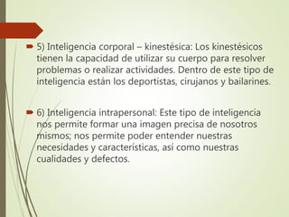  5) Inteligencia corporal – kinestésica: Los kinestésicos
tienen la capacidad de utilizar su cuerpo para resolver
problemas o realizar actividades. Dentro de este tipo de
inteligencia están los deportistas, cirujanos y bailarines.
 6) Inteligencia intrapersonal: Este tipo de inteligencia
nos permite formar una imagen precisa de nosotros
mismos; nos permite poder entender nuestras
necesidades y características, así como nuestras
cualidades y defectos.
 