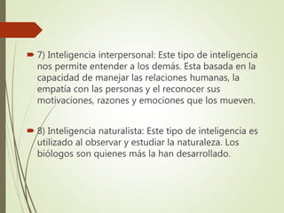  7) Inteligencia interpersonal: Este tipo de inteligencia
nos permite entender a los demás. Esta basada en la
capacidad de manejar las relaciones humanas, la
empatía con las personas y el reconocer sus
motivaciones, razones y emociones que los mueven.
 8) Inteligencia naturalista: Este tipo de inteligencia es
utilizado al observar y estudiar la naturaleza. Los
biólogos son quienes más la han desarrollado.
 