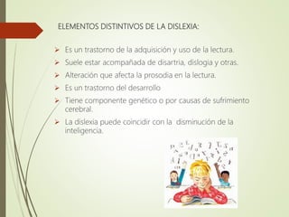 ELEMENTOS DISTINTIVOS DE LA DISLEXIA:
 Es un trastorno de la adquisición y uso de la lectura.
 Suele estar acompañada de disartria, dislogia y otras.
 Alteración que afecta la prosodia en la lectura.
 Es un trastorno del desarrollo
 Tiene componente genético o por causas de sufrimiento
cerebral.
 La dislexia puede coincidir con la disminución de la
inteligencia.
 