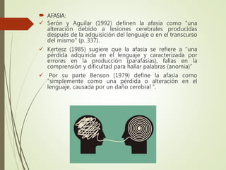  AFASIA:
 Serón y Aguilar (1992) definen la afasia como “una
alteración debido a lesiones cerebrales producidas
después de la adquisición del lenguaje o en el transcurso
del mismo” (p. 337).
 Kertesz (1985) sugiere que la afasia se refiere a “una
pérdida adquirida en el lenguaje y caracterizada por
errores en la producción (parafasias), fallas en la
comprensión y dificultad para hallar palabras (anomia)”
 Por su parte Benson (1979) define la afasia como
“simplemente como una pérdida o alteración en el
lenguaje, causada por un daño cerebral “.
 