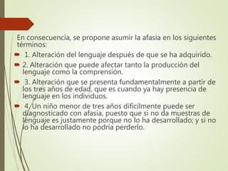 En consecuencia, se propone asumir la afasia en los siguientes
términos:
 1. Alteración del lenguaje después de que se ha adquirido.
 2. Alteración que puede afectar tanto la producción del
lenguaje como la comprensión.
 3. Alteración que se presenta fundamentalmente a partir de
los tres años de edad, que es cuando ya hay presencia de
lenguaje en los individuos.
 4. Un niño menor de tres años difícilmente puede ser
diagnosticado con afasia, puesto que si no da muestras de
lenguaje es justamente porque no lo ha desarrollado; y si no
lo ha desarrollado no podría perderlo.
 