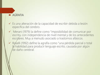  AGRAFIA
 Es una alteración de la capacidad de escribir debida a lesión
específica del cerebro.
 Merani (1979) la define como “imposibilidad de comunicar por
escrito, con independencia de nivel mental y de los antecedentes
escolares. Muy a menudo asociado a trastornos afásicos.
 Roselli (1992) define la agrafia como “una pérdida parcial o total
la habilidad para producir lenguaje escrito, causada por algún
de daño cerebral.
 
