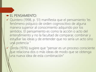  EL PENSAMIENTO:
 Quintero (1998, p. 51) manifiesta que el pensamiento “es
fenómeno psíquico de orden cognoscitivo de alguna
manera superior al conocimiento adquirido por los
sentidos. El pensamiento es como la acción o acto del
entendimiento y no la facultad de comparar, combinar y
estudiar las ideas y de entender que no sería un acto sino
una potencia “
 Cerda (1976) sugiere que “pensar es un proceso consciente
que relaciona dos o más ideas de modo que se obtenga
una nueva idea de esta combinación”
 
