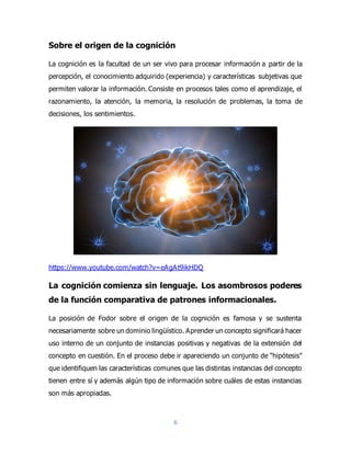 6
Sobre el origen de la cognición
La cognición es la facultad de un ser vivo para procesar información a partir de la
percepción, el conocimiento adquirido (experiencia) y características subjetivas que
permiten valorar la información. Consiste en procesos tales como el aprendizaje, el
razonamiento, la atención, la memoria, la resolución de problemas, la toma de
decisiones, los sentimientos.
https://www.youtube.com/watch?v=eAgAt9ikHDQ
La cognición comienza sin lenguaje. Los asombrosos poderes
de la función comparativa de patrones informacionales.
La posición de Fodor sobre el origen de la cognición es famosa y se sustenta
necesariamente sobre un dominio lingüístico. Aprender un concepto significará hacer
uso interno de un conjunto de instancias positivas y negativas de la extensión del
concepto en cuestión. En el proceso debe ir apareciendo un conjunto de “hipótesis”
que identifiquen las características comunes que las distintas instancias del concepto
tienen entre sí y además algún tipo de información sobre cuáles de estas instancias
son más apropiadas.
 