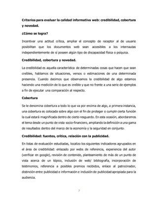 7
Criterios para evaluar la calidad informativa web: credibilidad, cobertura
y novedad.
¿Cómo se logra?
Incentivar una actitud crítica, ampliar el concepto de receptor al de usuario
posibilitan que los documentos web sean accesibles a los internautas
independientemente de sí poseen algún tipo de discapacidad física o psíquica.
Credibilidad, cobertura y novedad.
La credibilidad es aquella característica de determinadas cosas que hacen que sean
creíbles, hablamos de situaciones, versos o estimaciones de una determinada
presencia. Cuando decimos que observamos la credibilidad de algo estamos
haciendo una medición de lo que es creíble y que no frente a una serie de ejemplos
a fin de ejecutar una comparación al respecto.
Cobertura
Se le denomina cobertura a todo lo que va por encima de algo, a primera instancia,
una cobertura es colocada sobre algo con el fin de proteger o cumplir cierta función
la cual estará magnificada dentro de cierto resguardo. En esta ocasión, abordaremos
el tema desde un punto de vista socio-financiero, ampliando la definición a una gama
de resultados dentro del marco de la economía y la seguridad en conjunto.
Credibilidad: fuentes, crítica, relación con la publicidad.
En listas de evaluación estudiadas, localizo los siguientes indicadores agrupados en
el área de credibilidad: enlazado por webs de referencia, experiencia del autor
(verificar en google), revisión de contenido, planteamiento de más de un punto de
vista acerca de un tópico, inclusión de web/ bibliografía, incorporación de
testimonios, referencia a posibles premios recibidos, enlace al patrocinador,
distinción entre publicidad e información e inclusión de publicidad apropiada para la
audiencia.
 