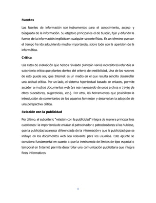8
Fuentes
Las fuentes de información son instrumentos para el conocimiento, acceso y
búsqueda de la información. Su objetivo principal es el de buscar, fijar y difundir la
fuente de la información implícita en cualquier soporte físico. Es un término que con
el tiempo ha ido adquiriendo mucha importancia, sobre todo con la aparición de la
informática.
Critica
Las listas de evaluación que hemos revisado plantean varios indicadores referidos al
subcriterio crítica que planteo dentro del criterio de credibilidad. Una de las razones
de esto puede ser, que Internet es un medio en el que resulta sencillo desarrollar
una actitud crítica. Por un lado, el sistema hipertextual basado en enlaces, permite
acceder a muchos documentos web (ya sea navegando de unos a otros o través de
otros buscadores, sugerencias, etc.). Por otro, las herramientas que posibilitan la
introducción de comentarios de los usuarios fomentan y desarrollan la adopción de
una perspectiva crítica.
Relación con la publicidad
Por último, el subcriterio “relación con la publicidad” integra de manera principal tres
cuestiones: la importancia de enlazar al patrocinador o patrocinadores si los hubiese,
que la publicidad aparezca diferenciada de la información y que la publicidad que se
incluye en los documentos web sea relevante para los usuarios. Este apunte se
considera fundamental en cuanto a que la inexistencia de límites de tipo espacial o
temporal en Internet permite desarrollar una comunicación publicitaria que integre
fines informativos
 