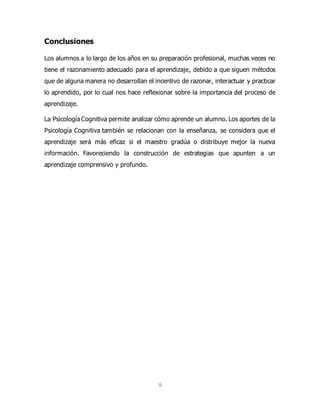 9
Conclusiones
Los alumnos a lo largo de los años en su preparación profesional, muchas veces no
tiene el razonamiento adecuado para el aprendizaje, debido a que siguen métodos
que de alguna manera no desarrollan el incentivo de razonar, interactuar y practicar
lo aprendido, por lo cual nos hace reflexionar sobre la importancia del proceso de
aprendizaje.
La Psicología Cognitiva permite analizar cómo aprende un alumno. Los aportes de la
Psicología Cognitiva también se relacionan con la enseñanza, se considera que el
aprendizaje será más eficaz si el maestro gradúa o distribuye mejor la nueva
información. Favoreciendo la construcción de estrategias que apunten a un
aprendizaje comprensivo y profundo.
 