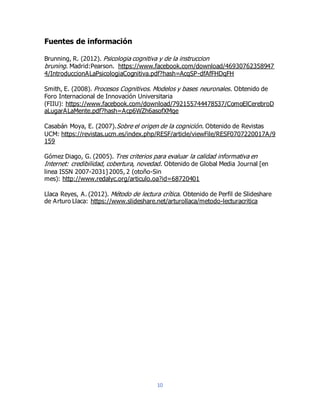 10
Fuentes de información
Brunning, R. (2012). Psicologia cognitiva y de la instruccion
bruning. Madrid:Pearson. https://www.facebook.com/download/46930762358947
4/IntroduccionALaPsicologiaCognitiva.pdf?hash=AcqSP-dfAfFHDqFH
Smith, E. (2008). Procesos Cognitivos. Modelos y bases neuronales. Obtenido de
Foro Internacional de Innovación Universitaria
(FIIU): https://www.facebook.com/download/792155744478537/ComoElCerebroD
aLugarALaMente.pdf?hash=Acp6WZh6asofXMqe
Casabán Moya, E. (2007).Sobre el origen de la cognición. Obtenido de Revistas
UCM: https://revistas.ucm.es/index.php/RESF/article/viewFile/RESF0707220017A/9
159
Gómez Diago, G. (2005). Tres criterios para evaluar la calidad informativa en
Internet: credibilidad, cobertura, novedad. Obtenido de Global Media Journal [en
linea ISSN 2007-2031] 2005, 2 (otoño-Sin
mes): http://www.redalyc.org/articulo.oa?id=68720401
Llaca Reyes, A. (2012). Método de lectura crítica. Obtenido de Perfil de Slideshare
de Arturo Llaca: https://www.slideshare.net/arturollaca/metodo-lecturacritica
 