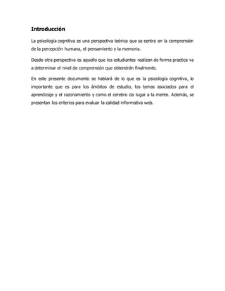 Introducción
La psicología cognitiva es una perspectiva teórica que se centra en la comprensión
de la percepción humana, el pensamiento y la memoria.
Desde otra perspectiva es aquello que los estudiantes realizan de forma practica va
a determinar el nivel de comprensión que obtendrán finalmente.
En este presente documento se hablará de lo que es la psicología cognitiva, lo
importante que es para los ámbitos de estudio, los temas asociados para el
aprendizaje y el razonamiento y como el cerebro da lugar a la mente. Además, se
presentan los criterios para evaluar la calidad informativa web.
 