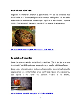 2
Estructuras mentales:
Organizan la memoria y orientan el pensamiento. Uno de los conceptos más
estimulantes de la psicología cognitiva es el concepto de esquema. Los esquemas
son estructuras mentales que utilizamos para organizar el conocimiento. Dirigen la
percepción y la atención, facilitan la comprensión y orientan el pensamiento.
https://www.youtube.com/watch?v=kTyKNCy3mTo
La práctica frecuente:
Es necesaria para desarrollar las habilidades cognitivas. “Con la práctica se alcanza
la perfección” es válido tanto para la cognición como para las habilidades físicas.
Los procesos automatizados en la atención, la percepción, la memoria y la solución
de problemas, nos permiten realizar tareas cognitivas complejas con poco esfuerzo,
con rapidez y sin prestar una atención indebida a los detalles.
https://www.youtube.com/watch?v=UV6tqeB28Fw
 