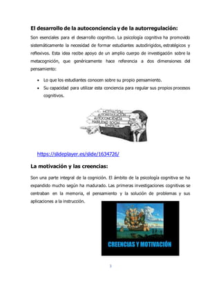 3
El desarrollo de la autoconciencia y de la autorregulación:
Son esenciales para el desarrollo cognitivo. La psicología cognitiva ha promovido
sistemáticamente la necesidad de formar estudiantes autodirigidos, estratégicos y
reflexivos. Esta idea recibe apoyo de un amplio cuerpo de investigación sobre la
metacognición, que genéricamente hace referencia a dos dimensiones del
pensamiento:
 Lo que los estudiantes conocen sobre su propio pensamiento.
 Su capacidad para utilizar esta conciencia para regular sus propios procesos
cognitivos.
https://slideplayer.es/slide/1634726/
La motivación y las creencias:
Son una parte integral de la cognición. El ámbito de la psicología cognitiva se ha
expandido mucho según ha madurado. Las primeras investigaciones cognitivas se
centraban en la memoria, el pensamiento y la solución de problemas y sus
aplicaciones a la instrucción.
 