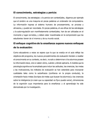 5
El conocimiento, estrategias y pericia:
El conocimiento, las estrategias y la pericia son contextúales, digamos por ejemplo
que el cerebro es una maquina en pocas palabras un ordenador de computadora.
La información ingresa al sistema humano de procesamiento, se procesa y
almacena, y puede ser recordada. En pocas palabras, el uso eficaz de las estrategias
y la autorregulación son manifiestamente contextúales; han de ser utilizadas en el
momento y lugar correctos, y deben estar incardinadas en la comprensión que los
estudiantes tienen de sí mismos y de su mundo social.
El enfoque cognitivo de la enseñanza supone nuevos enfoques
de la evaluación:
Como educadores a veces se espera que lo que se evalúa en el aula refleje los
objetivos del programa, los nuevos procedimientos de evaluación tienden a resaltar
el conocimiento en su contexto, es decir, no solo a determinar si los alumnos poseen
la información clave, sino si saben cómo, cuándo y dónde aplicaría. A medida que la
psicología cognitiva se ha ampliado para incluir las actitudes, las creencias, las metas
y las motivaciones, los métodos de evaluación se han extendido para incorporar
cualidades tales como la autoeficacia (confianza en la propia conducta), la
orientación hacia metas (los tipos de metas que buscan los alumnos) y las creencias
sobre la inteligencia (si creen que su capacidad es fija o puede variar), dimensiones
de la cognición cuya importancia para la enseñanza y el aprendizaje ha sido
demostrada por la investigación.
 