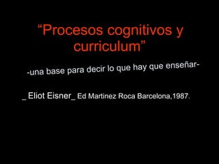 “Procesos cognitivos y
         curriculum”
                                            ar-
 -una base para dec ir lo que hay que enseñ


_ Eliot Eisner_ Ed Martinez Roca Barcelona,1987.
 