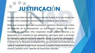 JUSTIFICACIÓN
Se busca que todos los seres humanos seamos testigos de lo que sucede con
nuestros niños marginados, situación que nos acecha al pasar el tiempo.
Niños que no logran desarrollar sus procesos cognitivos y llevarlos a la cumbre
del desarrollo de la metacognición, ya que nosotros mismos nos hemos
encargado de que estos niños marginados tengan grandes falencias y su
desempeño en la sociedad no sea satisfactorio, para lograr suplir y enmendar
esta situación todos los individuos debemos aportar y buscar las estrategias o
la manera de no afectarlos psicológicamente, por que todos los problemas que
nuestros marginados presentan es por culpa de nuestra misma sociedad por no
inculcar y practicar como debe ser las costumbres culturales.
 