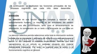 A continuación se explicaran las funciones principales de los
procesos cognitivos que cada niño debe desarrollar.
ATENCIÓN
La atención es una función cognitiva compleja y esencial en el
comportamiento humano. La mayoría de las actividades del cerebro
requieren una alta concentración, tanto para el almacenamiento de
información, la comprensión de un texto o la búsqueda de una cosa en
particular.
La atención selectiva permite seleccionar entre toda la información recibida
aquella que es importante y priorizarla, de acuerdo a su relevancia para la
acción o con respecto a nuestras expectativas. Permite que nos
concentremos en un artículo en particular obviando otro material
mentalmente irrelevante. Por tanto, es esencial para la acción y el
funcionamiento cognitivo en general.
 