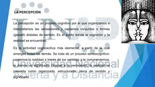 LA PERCEPCIÓN
La percepción es un proceso cognitivo por el que organizamos e
interpretamos las sensaciones y captamos conjuntos o formas
(gestalt) dotadas de sentido. Es el punto donde la cognición y la
realidad se encuentran.
Es la actividad cognoscitiva más elemental, a partir de la cual
emergen todas las demás. Se trata de un proceso sensocognitivo:
captamos la realidad a través de los sentidos y la comprendemos,
le damos un significado. Gracias a la percepción, la realidad se
presenta como organizada, estructurada, plena de sentido y
significado
 