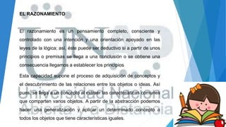 EL RAZONAMIENTO
El razonamiento es un pensamiento completo, consciente y
controlado con una intención y una orientación apoyado en las
leyes de la lógica; así, éste puede ser deductivo si a partir de unos
principios o premisas se llega a una conclusión o se obtiene una
consecuencia llegamos a establecer los principios.
Esta capacidad supone el proceso de adquisición de conceptos y
el descubrimiento de las relaciones entre los objetos o ideas. Así
pues, se llega a un concepto al extraer las características comunes
que comparten varios objetos. A partir de la abstracción podemos
hacer una generalización y aplicar un determinado concepto a
todos los objetos que tiene características iguales.
 