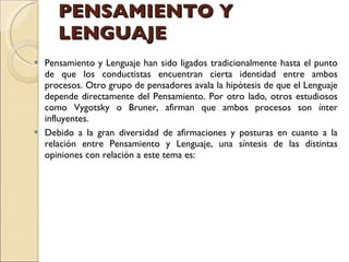 PENSAMIENTO Y LENGUAJE  Pensamiento y Lenguaje han sido ligados tradicionalmente hasta el punto de que los conductistas encuentran cierta identidad entre ambos procesos. Otro grupo de pensadores avala la hipótesis de que el Lenguaje depende directamente del Pensamiento. Por otro lado, otros estudiosos como Vygotsky o Bruner, afirman que ambos procesos son ínter influyentes.  Debido a la gran diversidad de afirmaciones y posturas en cuanto a la relación entre Pensamiento y Lenguaje, una síntesis de las distintas opiniones con relación a este tema es:  