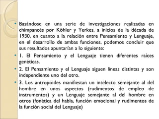 Basándose en una serie de investigaciones realizadas en chimpancés por Köhler y Yerkes, a inicios de la década de 1930, en cuanto a la relación entre Pensamiento y Lenguaje, en el desarrollo de ambas funciones, podemos concluir que sus resultados apuntarían a lo siguiente:  1. El Pensamiento y el Lenguaje tienen diferentes raíces genéticas. 2. El Pensamiento y el Lenguaje siguen líneas distintas y son independiente uno del otro.  3. Los antropoides manifiestan un intelecto semejante al del hombre en unos aspectos (rudimentos de empleo de instrumentos) y un Lenguaje semejante al del hombre en otros (fonética del habla, función emocional y rudimentos de la función social del Lenguaje) 