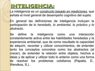 INTELIGENCIA : La inteligencia es un  constructo basado en mediciones , que señala el nivel general de desempeño cognitivo del sujeto. En general las definiciones de inteligencia incluyen la participación de lo  heredado, lo ambiental, lo práctico y lo abstracto . Se define la inteligencia como una interacción constantemente activa entre las habilidades heredadas y la experiencia ambiental, que da como resultado la capacidad de adquirir, recordar y utilizar conocimientos, de entender tanto los conceptos concretos como los abstractos (al crecer), de entender la relación entre objetos, hechos e ideas y de aplicar y utilizar todo lo anterior como una forma de resolver los problemas cotidianos (Papalia, D., Wendkos, S.) . “ 
