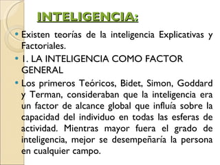 INTELIGENCIA : Existen teorías de la inteligencia Explicativas y Factoriales.  1. LA INTELIGENCIA COMO FACTOR GENERAL Los primeros Teóricos, Bidet, Simon, Goddard y Terman, consideraban que la inteligencia era un factor de alcance global que influía sobre la capacidad del individuo en todas las esferas de actividad. Mientras mayor fuera el grado de inteligencia, mejor se desempeñaría la persona en cualquier campo.  