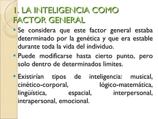 1. LA INTELIGENCIA COMO FACTOR GENERAL Se considera que este factor general estaba determinado por la genética y que era estable durante toda la vida del individuo.  Puede modificarse hasta cierto punto, pero solo dentro de determinados limites. Existirían tipos de inteligencia: musical, cinético-corporal, lógico-matemática, lingüística, espacial, interpersonal, intrapersonal, emocional. 