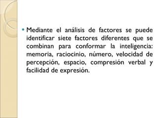 Mediante el análisis de factores se puede identificar siete factores diferentes que se combinan para conformar la inteligencia: memoria, raciocinio, número, velocidad de percepción, espacio, compresión verbal y facilidad de expresión. 