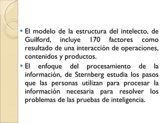 El modelo de la estructura del intelecto, de Guilford, incluye 170 factores como resultado de una interacción de operaciones, contenidos y productos. El enfoque del procesamiento de la información, de Sternberg estudia los pasos que las personas utilizan para procesar la información necesaria para resolver los problemas de las pruebas de inteligencia.  