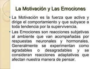 La Motivación y Las Emociones La Motivación es la fuerza que activa y dirige el comportamiento y que subyace a toda tendencia por la supervivencia. Las Emociones son reacciones subjetivas al ambiente que van acompañadas por respuestas neuronales y hormonales. Generalmente se experimentan como agradables o desagradables y se consideran reacciones adaptativas que afectan nuestra manera de pensar. 