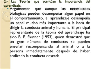2.- Las Teorías que acentúan la importancia del aprendizaje .  Argumentan que aunque las necesidades biológicas pueden desempeñar algún papel en el comportamiento, el aprendizaje desempeña un papel mucho más importante a la hora de dirigir la conducta animal y humana. El principal representante de la teoría del aprendizaje ha sido B. F. Skinner (1953), quien demostró que un gran número de conductas se pueden enseñar recompensando al animal o a la persona inmediatamente después de haber realizado la conducta deseada. 