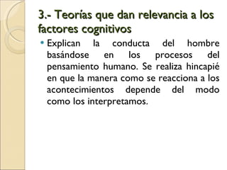 3.- Teorías que dan relevancia a los factores cognitivos Explican la conducta del hombre basándose en los procesos del pensamiento humano. Se realiza hincapié en que la manera como se reacciona a los acontecimientos depende del modo como los interpretamos. 