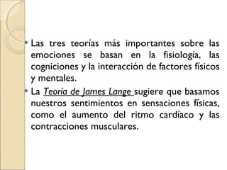 Las tres teorías más importantes sobre las emociones se basan en la fisiología, las cogniciones y la interacción de factores físicos y mentales. La  Teoría de James Lange  sugiere que basamos nuestros sentimientos en sensaciones físicas, como el aumento del ritmo cardíaco y las contracciones musculares. 