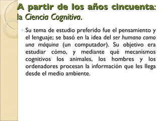 A partir de los años cincuenta : la  Ciencia Cognitiva .  Su tema de estudio preferido fue el pensamiento y el lenguaje; se basó en la idea del  ser humano como una máquina  (un computador). Su objetivo era estudiar cómo, y mediante qué mecanismos cognitivos los animales, los hombres y los ordenadores procesan la información que les llega desde el medio ambiente.  
