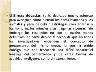 Últimas décadas : se ha dedicado mucho esfuerzo para averiguar cómo piensan los seres humanos y los animales y para descubrir estrategias para enseñar a los hombres, los animales y las máquinas a pensar.  Sin embargo los resultados no son ni mucho menos definitivos, en parte debido al hecho de que no todos los investigadores entienden el concepto de pensamiento del mismo modo, lo que ha traído consigo que con frecuencia sea difícil separar el lenguaje del pensamiento y de otras formas de actividad inteligente, como el razonamiento.  