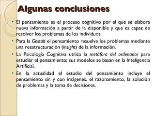 Algunas conclusiones   El pensamiento es el proceso cognitivo por el que se elabora nueva información a partir de la disponible y que es capaz de resolver los problemas de los individuos.  Para la  Gestalt  el pensamiento resuelve los problemas mediante una reestructuración ( insight ) de la información.  La Psicología Cognitiva utiliza la  metáfora del ordenador  para estudiar el pensamiento; sus modelos se basan en la Inteligencia Artificial.  En la actualidad el estudio del pensamiento incluye el pensamiento sin y con imágenes, el razonamiento, la solución de problemas y la toma de decisiones.  