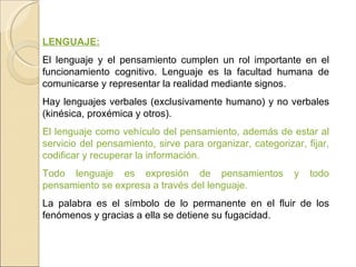 LENGUAJE: El lenguaje y el pensamiento cumplen un rol importante en el funcionamiento cognitivo. Lenguaje es la facultad humana de comunicarse y representar la realidad mediante signos. Hay lenguajes verbales (exclusivamente humano) y no verbales (kinésica, proxémica y otros).  El lenguaje como vehículo del pensamiento, además de estar al servicio del pensamiento, sirve para organizar, categorizar, fijar, codificar y recuperar la información. Todo lenguaje es expresión de pensamientos y todo pensamiento se expresa a través del lenguaje.  La palabra es el símbolo de lo permanente en el fluir de los fenómenos y gracias a ella se detiene su fugacidad. 