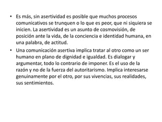 • Es más, sin asertividad es posible que muchos procesos
comunicativos se trunquen o lo que es peor, que ni siquiera se
inicien. La asertividad es un asunto de cosmovisión, de
posición ante la vida, de la conciencia e identidad humana, en
una palabra, de actitud.
• Una comunicación asertiva implica tratar al otro como un ser
humano en plano de dignidad e igualdad. Es dialogar y
argumentar, todo lo contrario de imponer. Es el uso de la
razón y no de la fuerza del autoritarismo. Implica interesarse
genuinamente por el otro, por sus vivencias, sus realidades,
sus sentimientos.
 