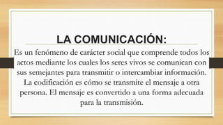 LA COMUNICACIÓN: 
Es un fenómeno de carácter social que comprende todos los 
actos mediante los cuales los seres vivos se comunican con 
sus semejantes para transmitir o intercambiar información. 
La codificación es cómo se transmite el mensaje a otra 
persona. El mensaje es convertido a una forma adecuada 
para la transmisión. 
 