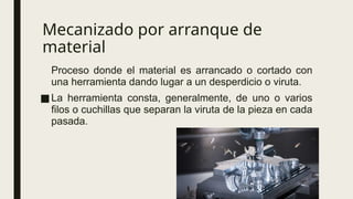 Mecanizado por arranque de
material
Proceso donde el material es arrancado o cortado con
una herramienta dando lugar a un desperdicio o viruta.
■La herramienta consta, generalmente, de uno o varios
filos o cuchillas que separan la viruta de la pieza en cada
pasada.
 