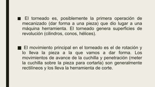 ■ El torneado es, posiblemente la primera operación de
mecanizado (dar forma a una pieza) que dio lugar a una
máquina herramienta. El torneado genera superficies de
revolución (cilindros, conos, hélices).
■ El movimiento principal en el torneado es el de rotación y
lo lleva la pieza a la que vamos a dar forma. Los
movimientos de avance de la cuchilla y penetración (meter
la cuchilla sobre la pieza para cortarla) son generalmente
rectilíneos y los lleva la herramienta de corte.
 