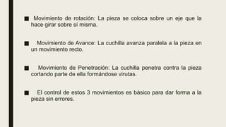 ■ Movimiento de rotación: La pieza se coloca sobre un eje que la
hace girar sobre sí misma.
■ Movimiento de Avance: La cuchilla avanza paralela a la pieza en
un movimiento recto.
■ Movimiento de Penetración: La cuchilla penetra contra la pieza
cortando parte de ella formándose virutas.
■ El control de estos 3 movimientos es básico para dar forma a la
pieza sin errores.
 